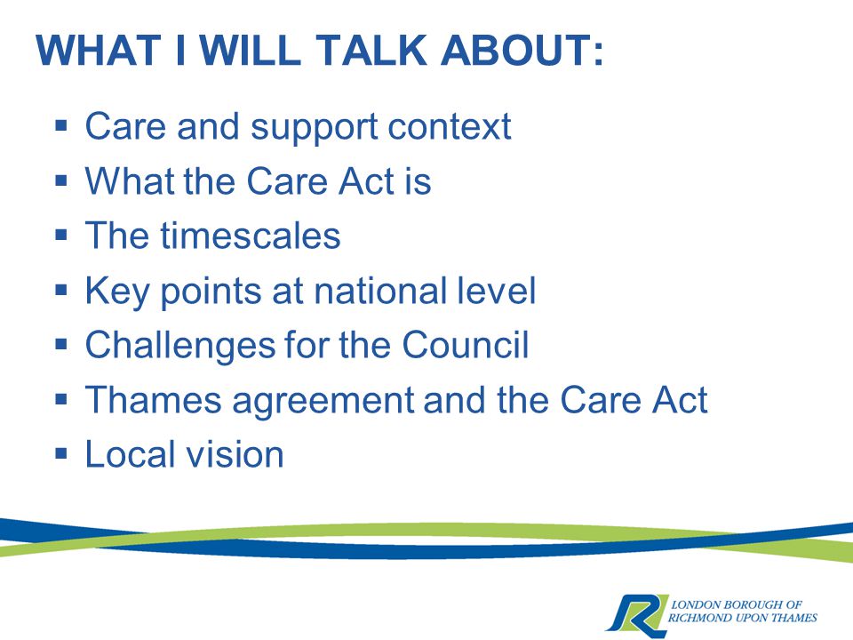 WHAT I WILL TALK ABOUT:  Care and support context  What the Care Act is  The timescales  Key points at national level  Challenges for the Council  Thames agreement and the Care Act  Local vision