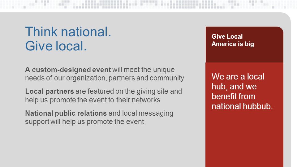 A custom-designed event will meet the unique needs of our organization, partners and community Local partners are featured on the giving site and help us promote the event to their networks National public relations and local messaging support will help us promote the event Think national.
