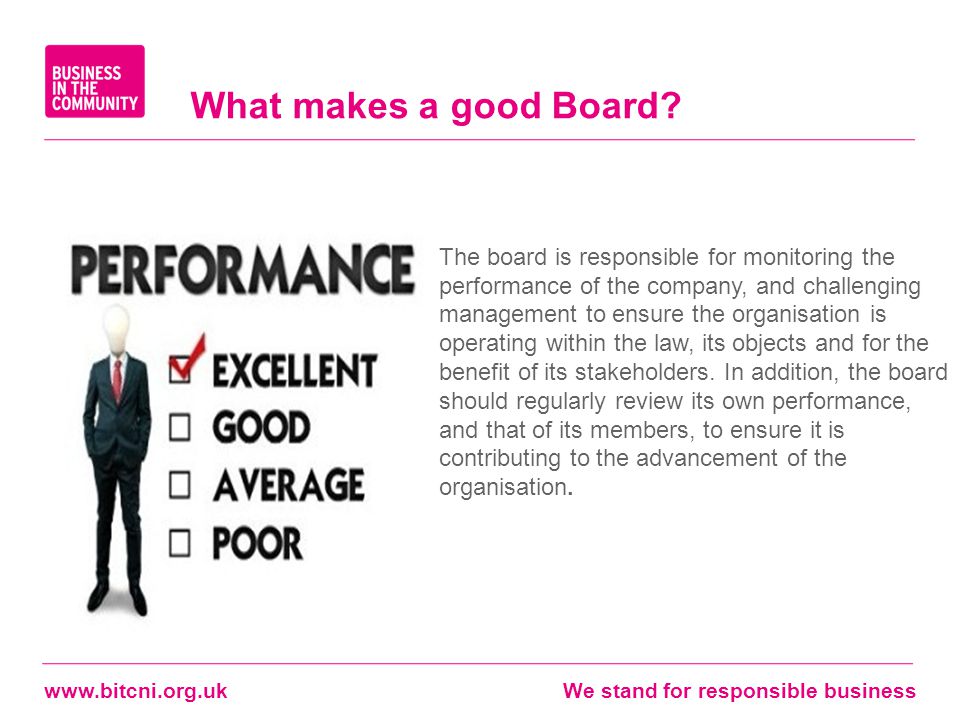 stand for responsible business The board is responsible for monitoring the performance of the company, and challenging management to ensure the organisation is operating within the law, its objects and for the benefit of its stakeholders.