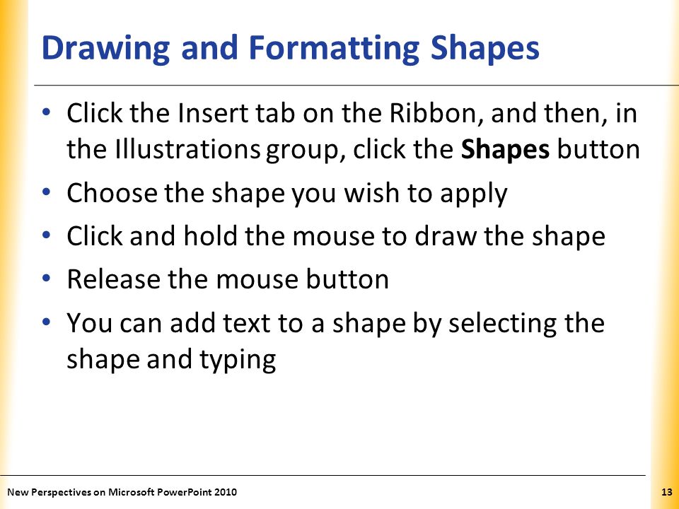XP Drawing and Formatting Shapes Click the Insert tab on the Ribbon, and then, in the Illustrations group, click the Shapes button Choose the shape you wish to apply Click and hold the mouse to draw the shape Release the mouse button You can add text to a shape by selecting the shape and typing New Perspectives on Microsoft PowerPoint