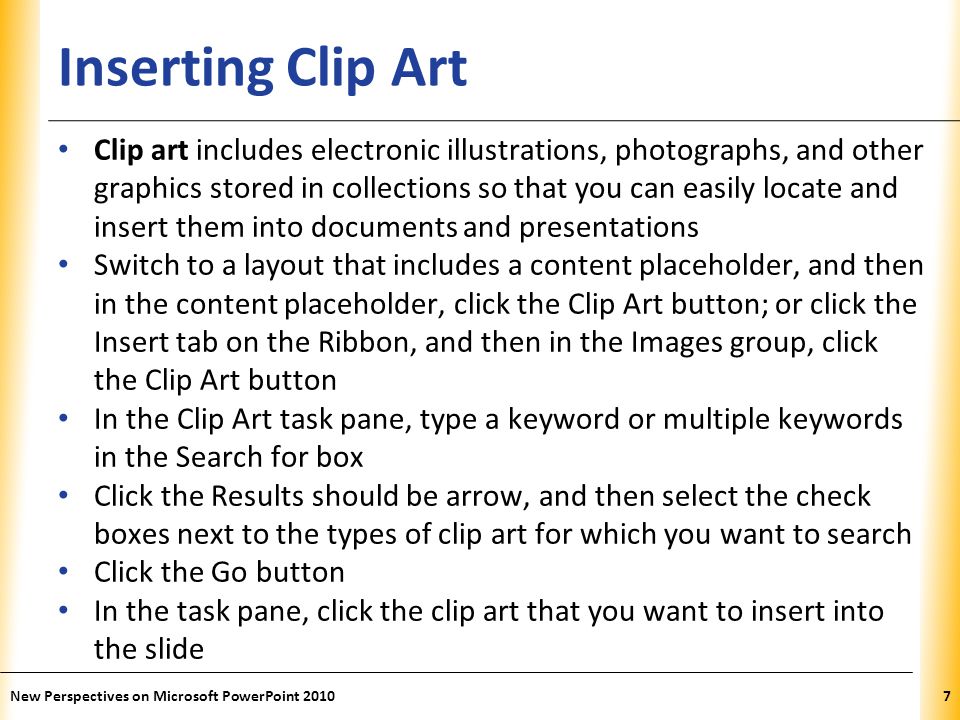 XP Inserting Clip Art Clip art includes electronic illustrations, photographs, and other graphics stored in collections so that you can easily locate and insert them into documents and presentations Switch to a layout that includes a content placeholder, and then in the content placeholder, click the Clip Art button; or click the Insert tab on the Ribbon, and then in the Images group, click the Clip Art button In the Clip Art task pane, type a keyword or multiple keywords in the Search for box Click the Results should be arrow, and then select the check boxes next to the types of clip art for which you want to search Click the Go button In the task pane, click the clip art that you want to insert into the slide New Perspectives on Microsoft PowerPoint 20107