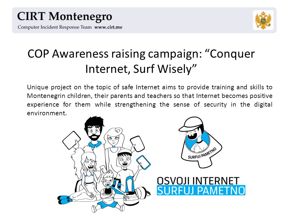 COP Awareness raising campaign: Conquer Internet, Surf Wisely Unique project on the topic of safe Internet aims to provide training and skills to Montenegrin children, their parents and teachers so that Internet becomes positive experience for them while strengthening the sense of security in the digital environment.