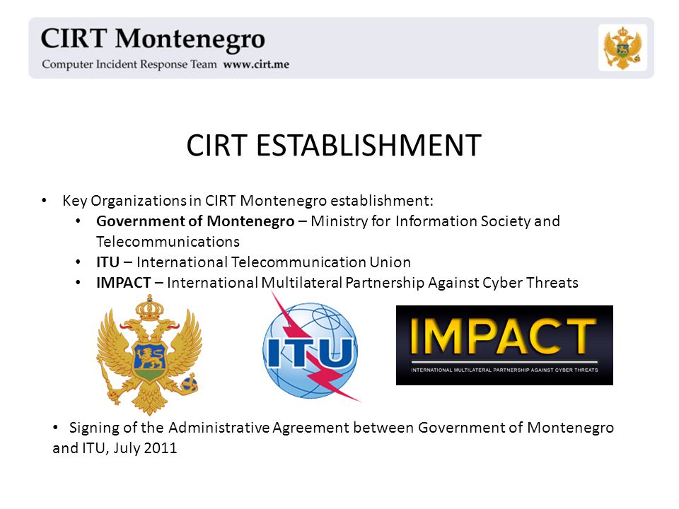 CIRT ESTABLISHMENT Key Organizations in CIRT Montenegro establishment: Government of Montenegro – Ministry for Information Society and Telecommunications ITU – International Telecommunication Union IMPACT – International Multilateral Partnership Against Cyber Threats Signing of the Administrative Agreement between Government of Montenegro and ITU, July 2011