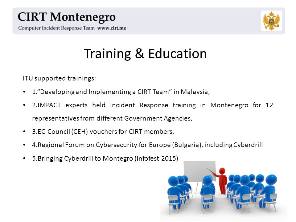 Training & Education ITU supported trainings: 1. Developing and Implementing a CIRT Team in Malaysia, 2.IMPACT experts held Incident Response training in Montenegro for 12 representatives from different Government Agencies, 3.EC-Council (CEH) vouchers for CIRT members, 4.Regional Forum on Cybersecurity for Europe (Bulgaria), including Cyberdrill 5.Bringing Cyberdrill to Montegro (Infofest 2015)