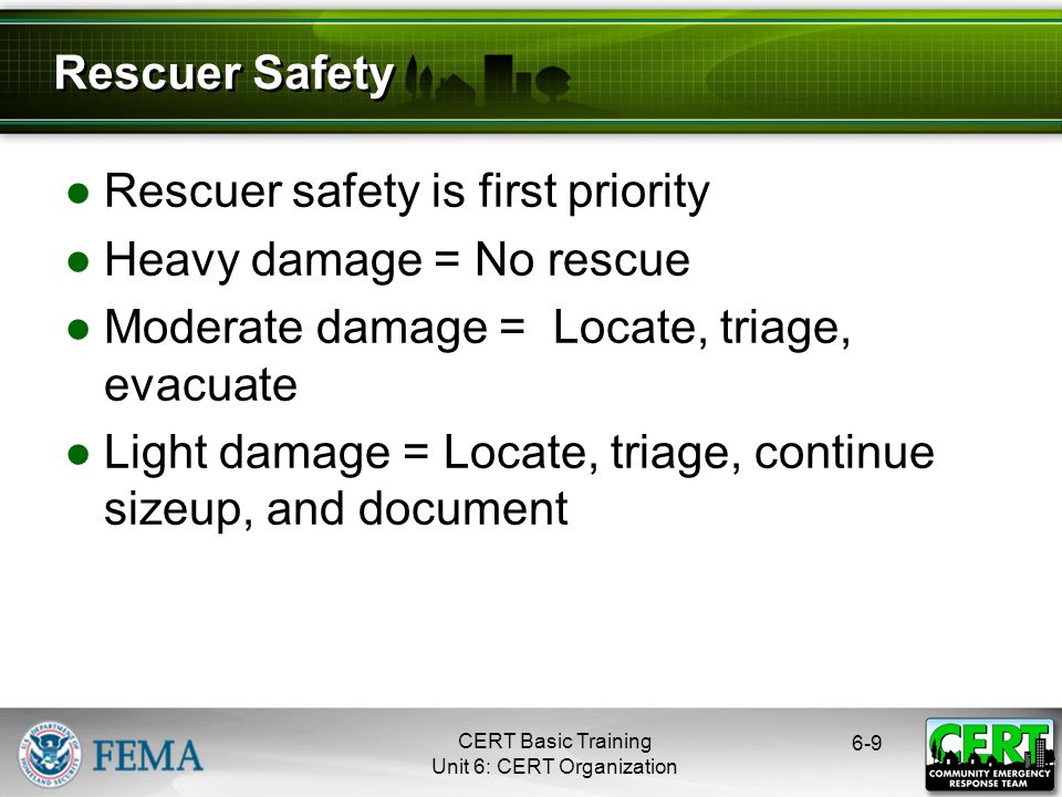 CERT Basic Training Unit 6: CERT Organization ●Rescuer safety is first priority ●Heavy damage = No rescue ●Moderate damage = Locate, triage, evacuate ●Light damage = Locate, triage, continue sizeup, and document 6-9 Rescuer Safety