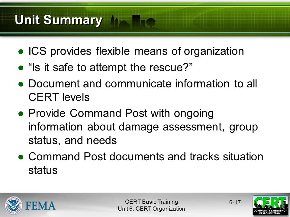 CERT Basic Training Unit 6: CERT Organization ●ICS provides flexible means of organization ● Is it safe to attempt the rescue ●Document and communicate information to all CERT levels ●Provide Command Post with ongoing information about damage assessment, group status, and needs ●Command Post documents and tracks situation status 6-17 Unit Summary
