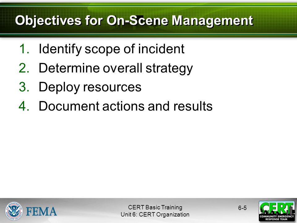 CERT Basic Training Unit 6: CERT Organization Identify scope of incident 2.Determine overall strategy 3.Deploy resources 4.Document actions and results Objectives for On-Scene Management