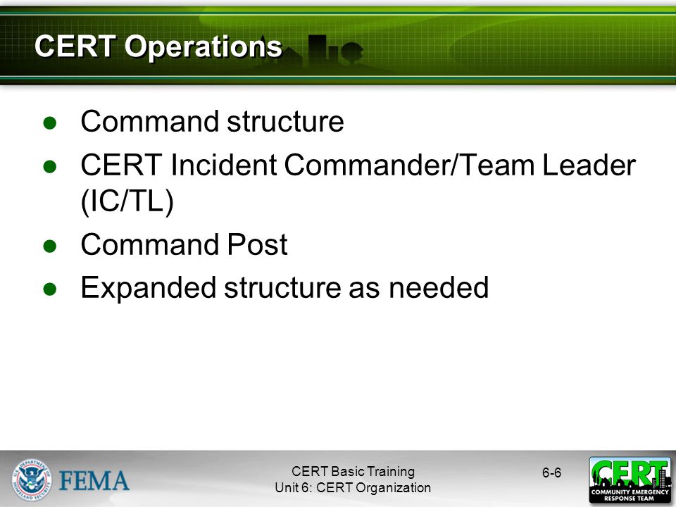 CERT Basic Training Unit 6: CERT Organization ●Command structure ●CERT Incident Commander/Team Leader (IC/TL) ●Command Post ●Expanded structure as needed 6-6 CERT Operations