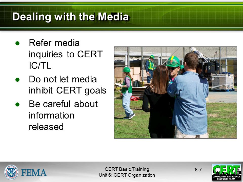 CERT Basic Training Unit 6: CERT Organization ●Refer media inquiries to CERT IC/TL ●Do not let media inhibit CERT goals ●Be careful about information released 6-7 Dealing with the Media