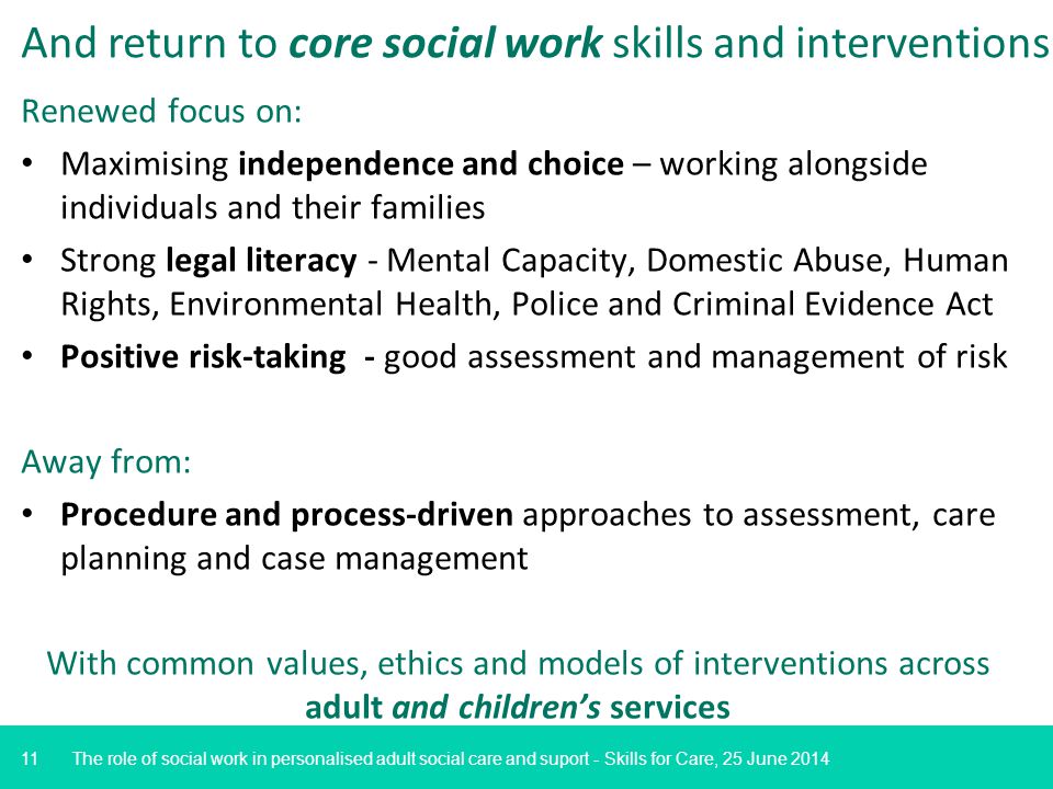 11 And return to core social work skills and interventions Renewed focus on: Maximising independence and choice – working alongside individuals and their families Strong legal literacy - Mental Capacity, Domestic Abuse, Human Rights, Environmental Health, Police and Criminal Evidence Act Positive risk-taking - good assessment and management of risk Away from: Procedure and process-driven approaches to assessment, care planning and case management With common values, ethics and models of interventions across adult and children’s services The role of social work in personalised adult social care and suport - Skills for Care, 25 June 2014