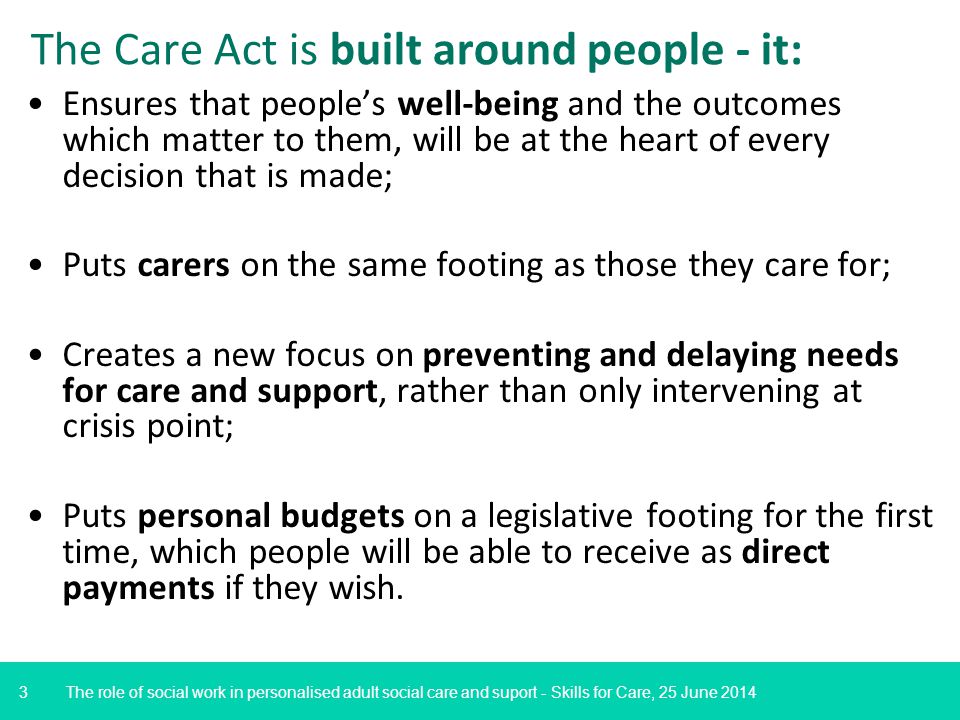 3 Ensures that people’s well-being and the outcomes which matter to them, will be at the heart of every decision that is made; Puts carers on the same footing as those they care for; Creates a new focus on preventing and delaying needs for care and support, rather than only intervening at crisis point; Puts personal budgets on a legislative footing for the first time, which people will be able to receive as direct payments if they wish.
