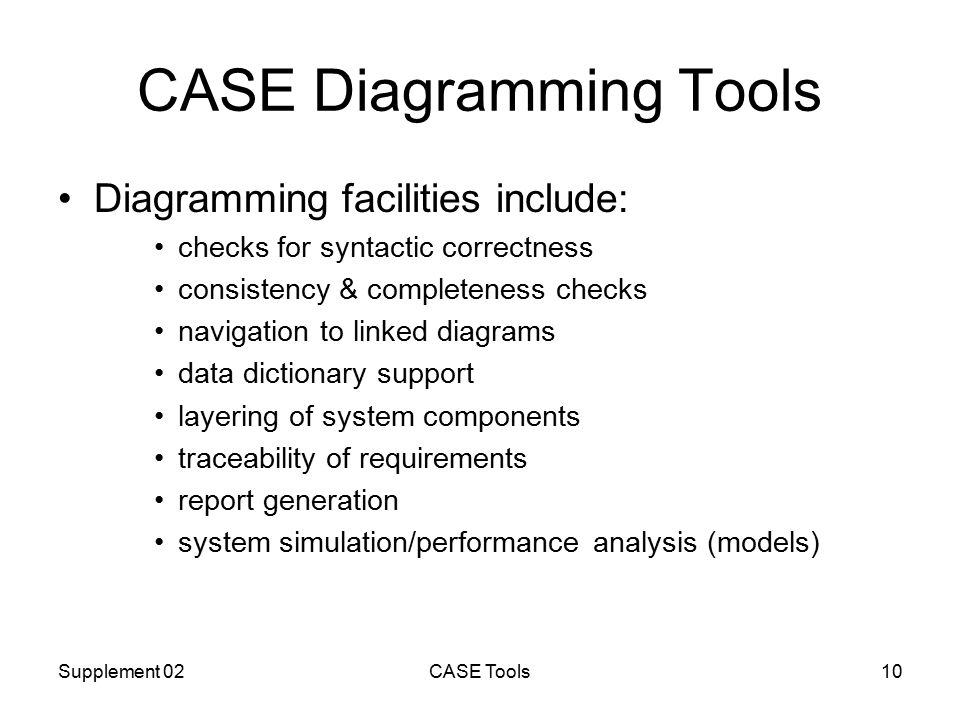 Supplement 02CASE Tools10 CASE Diagramming Tools Diagramming facilities include: checks for syntactic correctness consistency & completeness checks navigation to linked diagrams data dictionary support layering of system components traceability of requirements report generation system simulation/performance analysis (models)