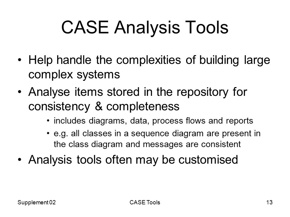 Supplement 02CASE Tools13 CASE Analysis Tools Help handle the complexities of building large complex systems Analyse items stored in the repository for consistency & completeness includes diagrams, data, process flows and reports e.g.