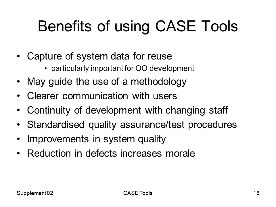 Supplement 02CASE Tools18 Benefits of using CASE Tools Capture of system data for reuse particularly important for OO development May guide the use of a methodology Clearer communication with users Continuity of development with changing staff Standardised quality assurance/test procedures Improvements in system quality Reduction in defects increases morale