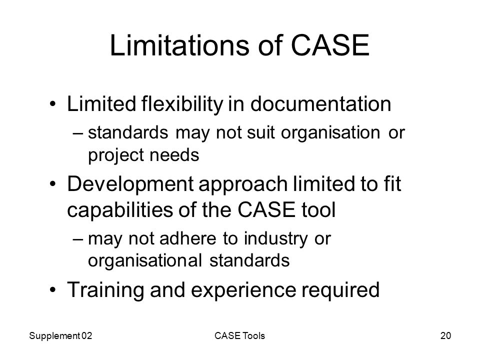 Supplement 02CASE Tools20 Limitations of CASE Limited flexibility in documentation –standards may not suit organisation or project needs Development approach limited to fit capabilities of the CASE tool –may not adhere to industry or organisational standards Training and experience required