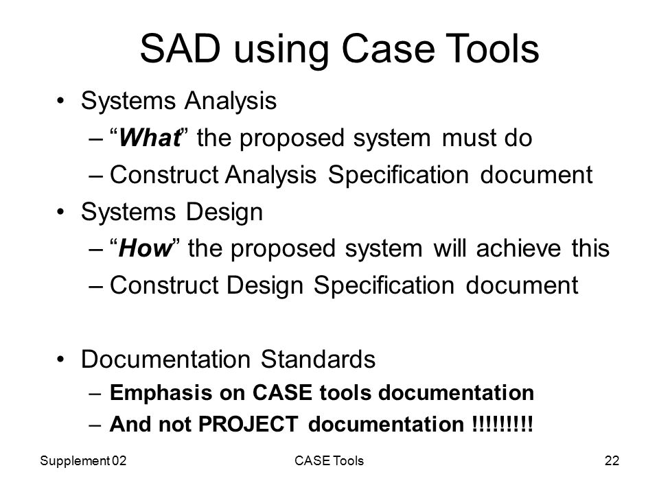 Supplement 02CASE Tools22 SAD using Case Tools Systems Analysis – What the proposed system must do –Construct Analysis Specification document Systems Design – How the proposed system will achieve this –Construct Design Specification document Documentation Standards –Emphasis on CASE tools documentation –And not PROJECT documentation !!!!!!!!!