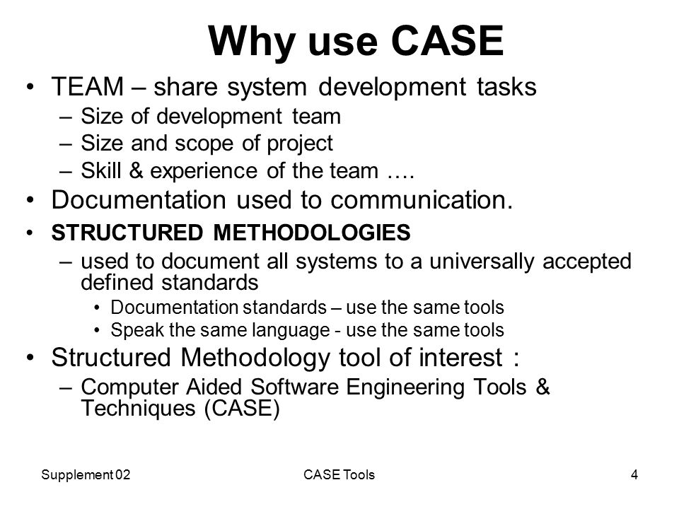 Supplement 02CASE Tools4 Why use CASE TEAM – share system development tasks –Size of development team –Size and scope of project –Skill & experience of the team ….