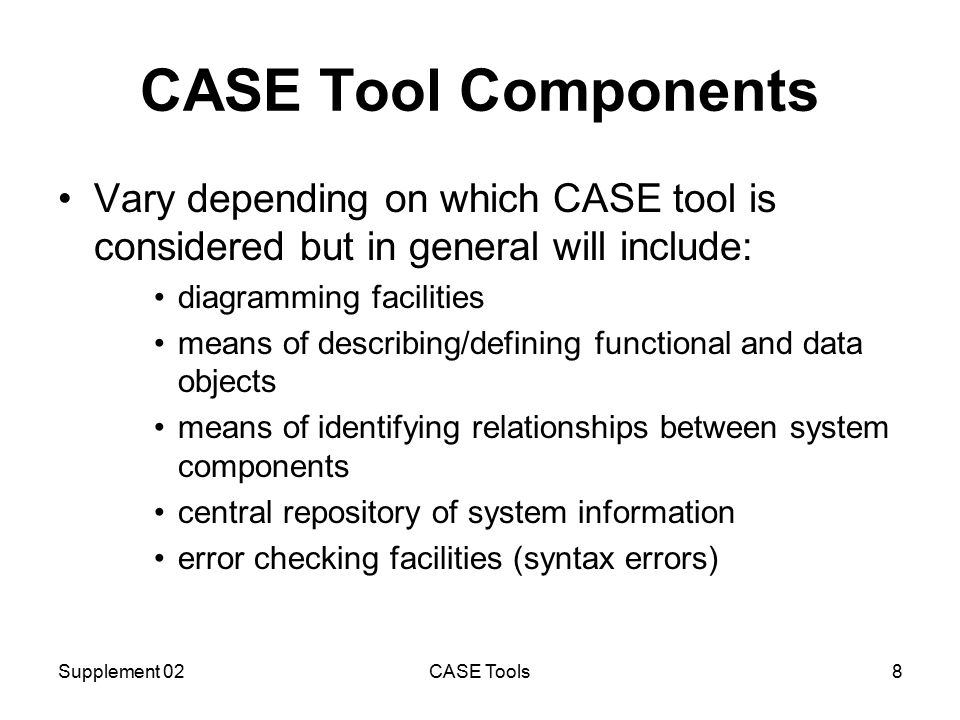 Supplement 02CASE Tools8 CASE Tool Components Vary depending on which CASE tool is considered but in general will include: diagramming facilities means of describing/defining functional and data objects means of identifying relationships between system components central repository of system information error checking facilities (syntax errors)