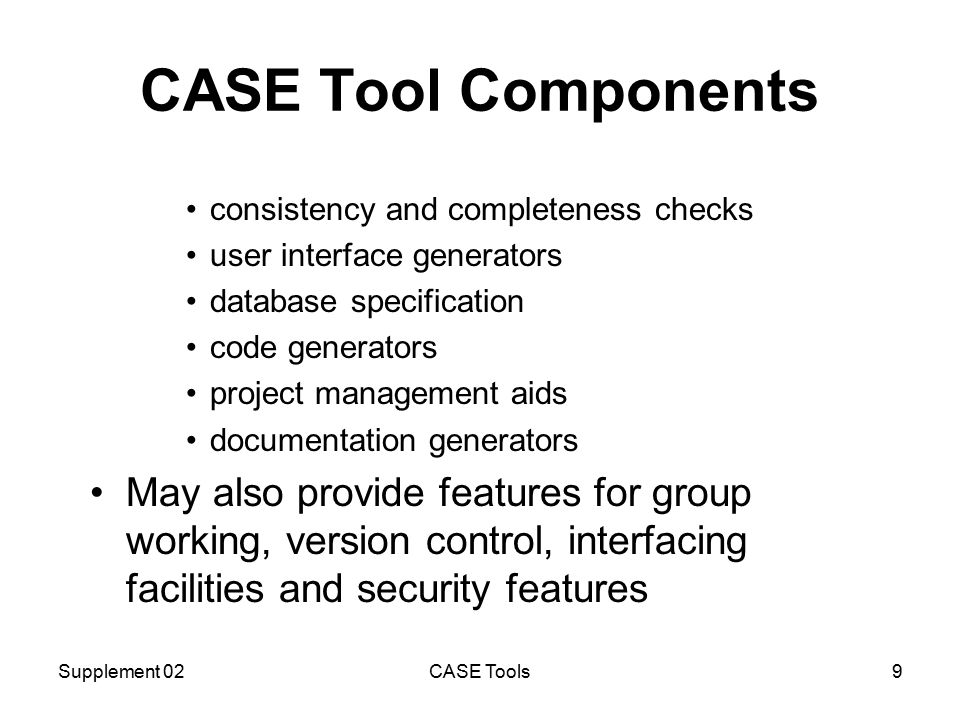 Supplement 02CASE Tools9 CASE Tool Components consistency and completeness checks user interface generators database specification code generators project management aids documentation generators May also provide features for group working, version control, interfacing facilities and security features
