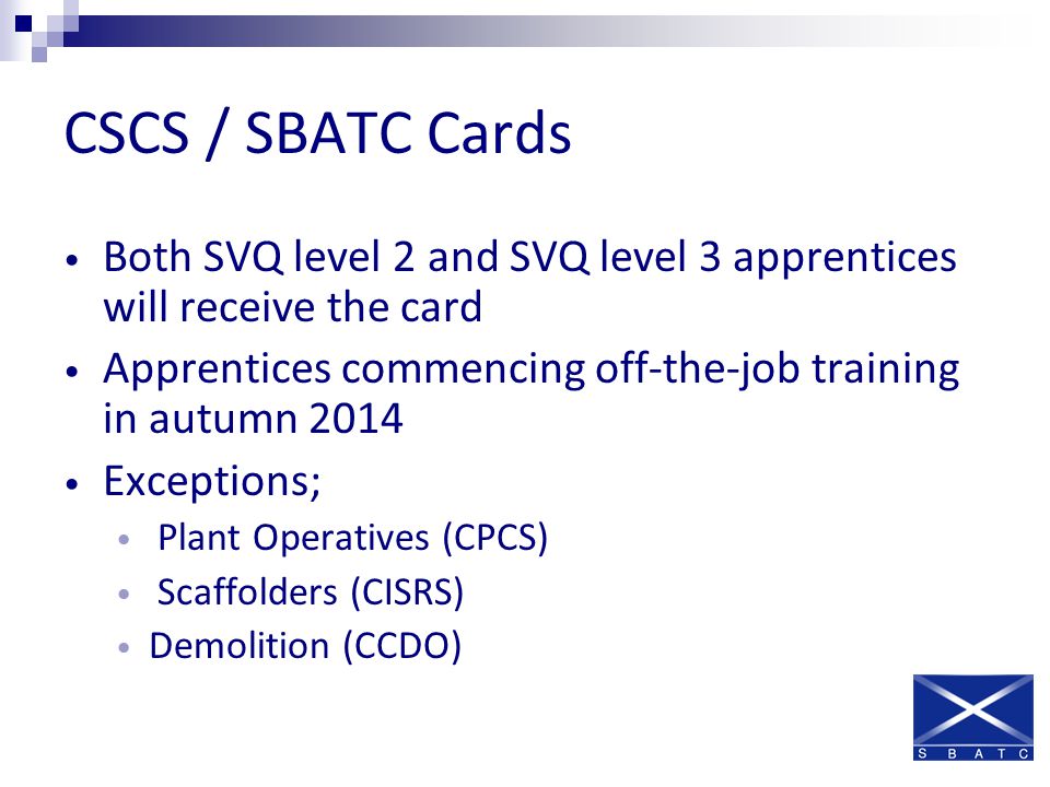 CSCS / SBATC Cards Both SVQ level 2 and SVQ level 3 apprentices will receive the card Apprentices commencing off-the-job training in autumn 2014 Exceptions; Plant Operatives (CPCS) Scaffolders (CISRS) Demolition (CCDO)