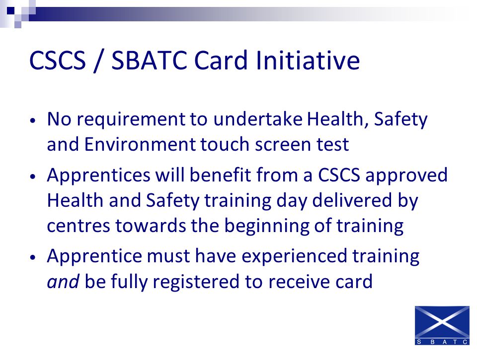 CSCS / SBATC Card Initiative No requirement to undertake Health, Safety and Environment touch screen test Apprentices will benefit from a CSCS approved Health and Safety training day delivered by centres towards the beginning of training Apprentice must have experienced training and be fully registered to receive card