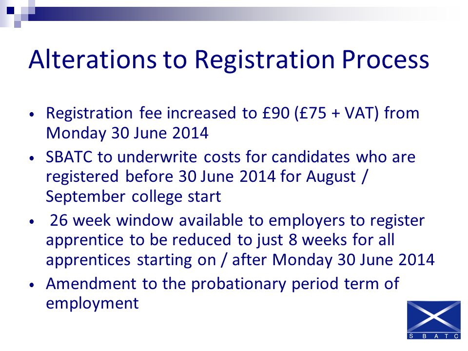 Alterations to Registration Process Registration fee increased to £90 (£75 + VAT) from Monday 30 June 2014 SBATC to underwrite costs for candidates who are registered before 30 June 2014 for August / September college start 26 week window available to employers to register apprentice to be reduced to just 8 weeks for all apprentices starting on / after Monday 30 June 2014 Amendment to the probationary period term of employment