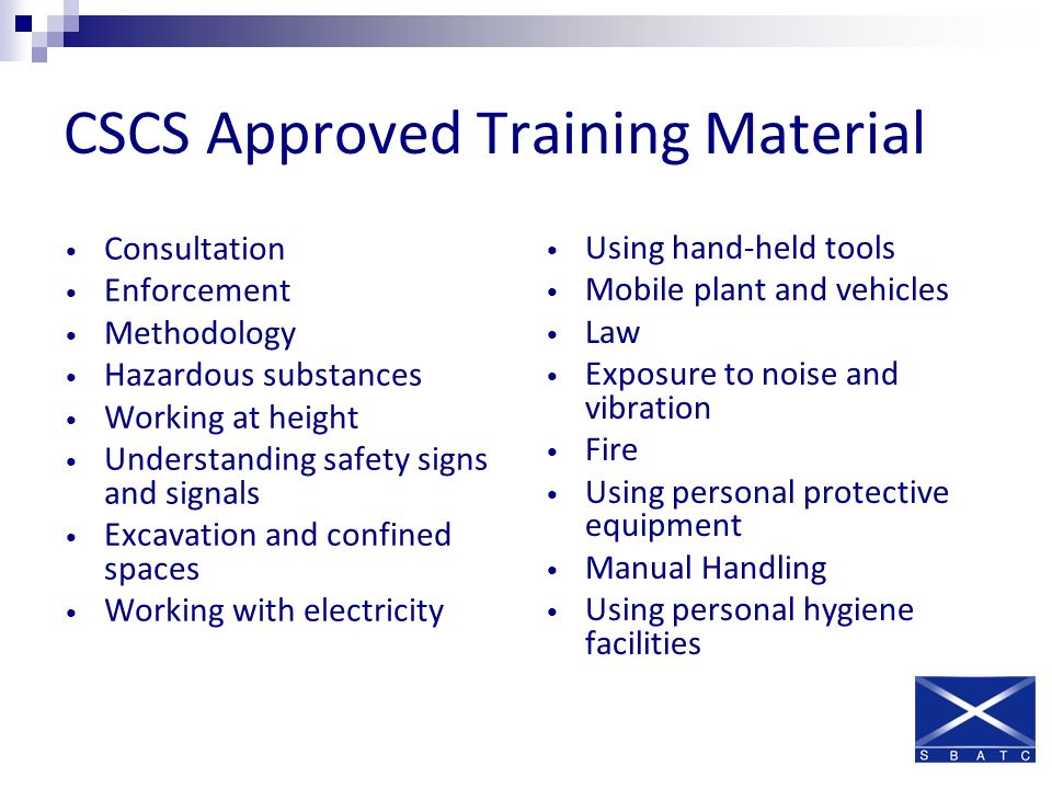 CSCS Approved Training Material Consultation Enforcement Methodology Hazardous substances Working at height Understanding safety signs and signals Excavation and confined spaces Working with electricity Using hand-held tools Mobile plant and vehicles Law Exposure to noise and vibration Fire Using personal protective equipment Manual Handling Using personal hygiene facilities