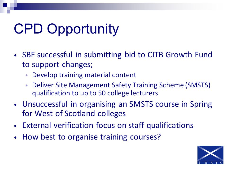 CPD Opportunity SBF successful in submitting bid to CITB Growth Fund to support changes; Develop training material content Deliver Site Management Safety Training Scheme (SMSTS) qualification to up to 50 college lecturers Unsuccessful in organising an SMSTS course in Spring for West of Scotland colleges External verification focus on staff qualifications How best to organise training courses
