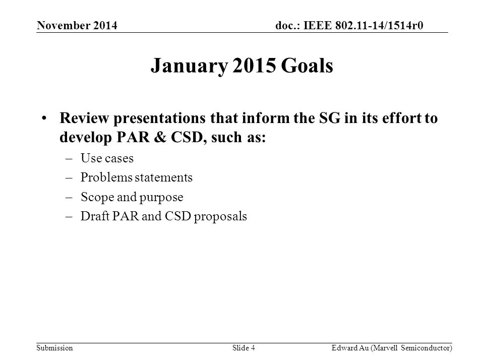 doc.: IEEE /1514r0 SubmissionSlide 4 January 2015 Goals Edward Au (Marvell Semiconductor) Review presentations that inform the SG in its effort to develop PAR & CSD, such as: –Use cases –Problems statements –Scope and purpose –Draft PAR and CSD proposals November 2014