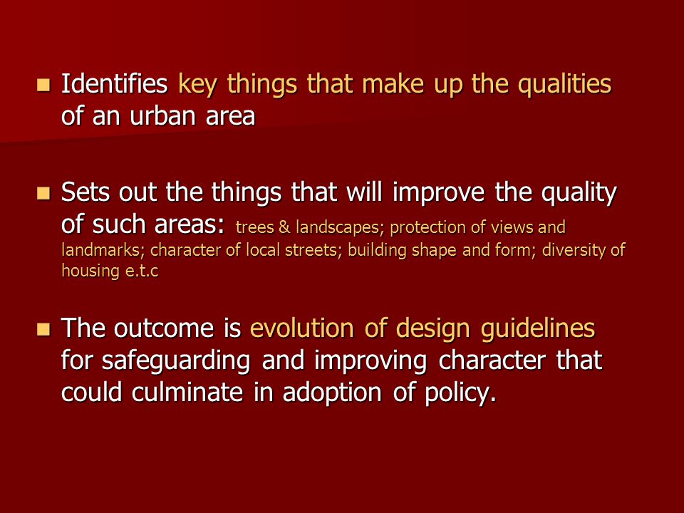Identifies key things that make up the qualities of an urban area Identifies key things that make up the qualities of an urban area Sets out the things that will improve the quality of such areas: trees & landscapes; protection of views and landmarks; character of local streets; building shape and form; diversity of housing e.t.c Sets out the things that will improve the quality of such areas: trees & landscapes; protection of views and landmarks; character of local streets; building shape and form; diversity of housing e.t.c The outcome is evolution of design guidelines for safeguarding and improving character that could culminate in adoption of policy.