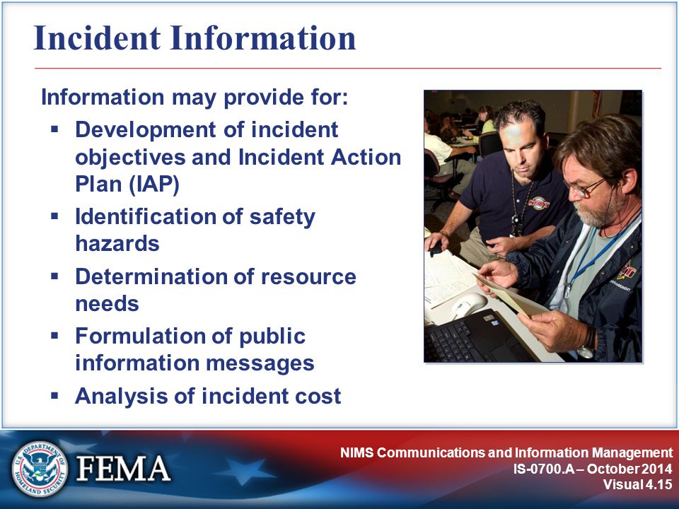 NIMS Communications and Information Management IS-0700.A – October 2014 Visual 4.15 Incident Information Information may provide for:  Development of incident objectives and Incident Action Plan (IAP)  Identification of safety hazards  Determination of resource needs  Formulation of public information messages  Analysis of incident cost