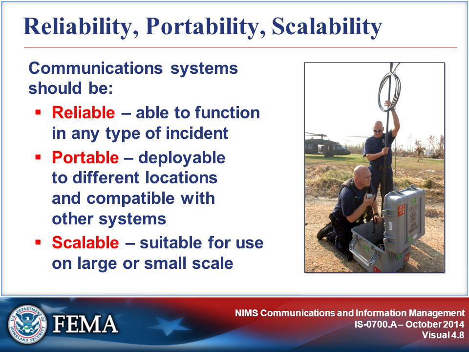 NIMS Communications and Information Management IS-0700.A – October 2014 Visual 4.8 Reliability, Portability, Scalability Communications systems should be:  Reliable – able to function in any type of incident  Portable – deployable to different locations and compatible with other systems  Scalable – suitable for use on large or small scale