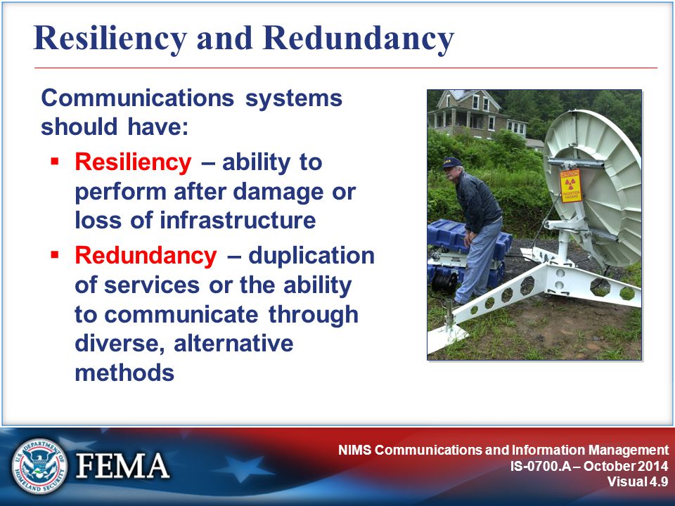 NIMS Communications and Information Management IS-0700.A – October 2014 Visual 4.9 Resiliency and Redundancy Communications systems should have:  Resiliency – ability to perform after damage or loss of infrastructure  Redundancy – duplication of services or the ability to communicate through diverse, alternative methods