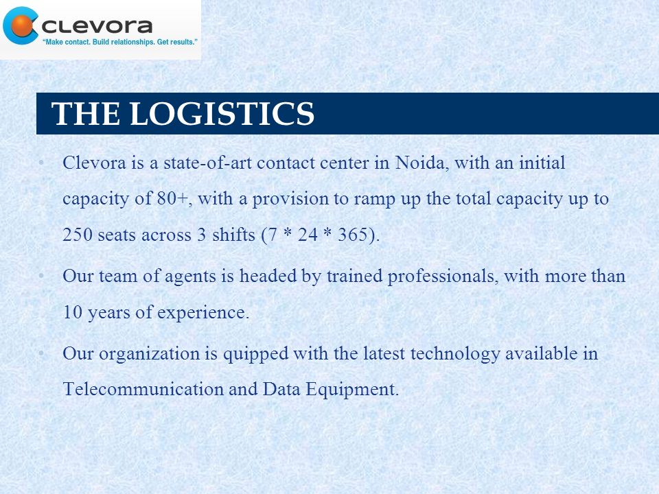 THE LOGISTICS Clevora is a state-of-art contact center in Noida, with an initial capacity of 80+, with a provision to ramp up the total capacity up to 250 seats across 3 shifts (7 * 24 * 365).
