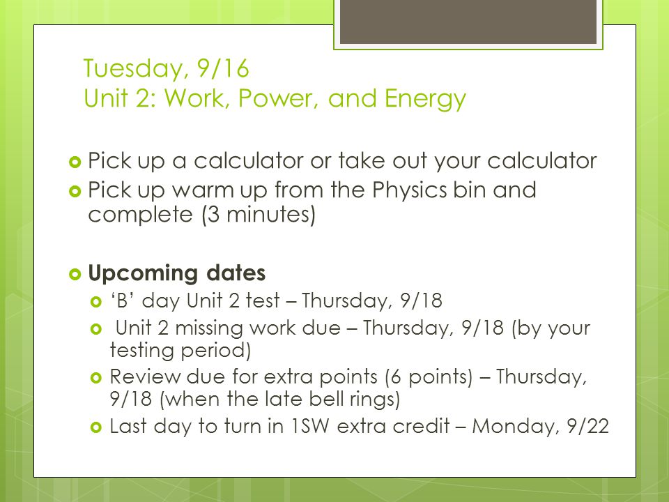 Tuesday, 9/16 Unit 2: Work, Power, and Energy  Pick up a calculator or take out your calculator  Pick up warm up from the Physics bin and complete (3 minutes)  Upcoming dates  ‘B’ day Unit 2 test – Thursday, 9/18  Unit 2 missing work due – Thursday, 9/18 (by your testing period)  Review due for extra points (6 points) – Thursday, 9/18 (when the late bell rings)  Last day to turn in 1SW extra credit – Monday, 9/22