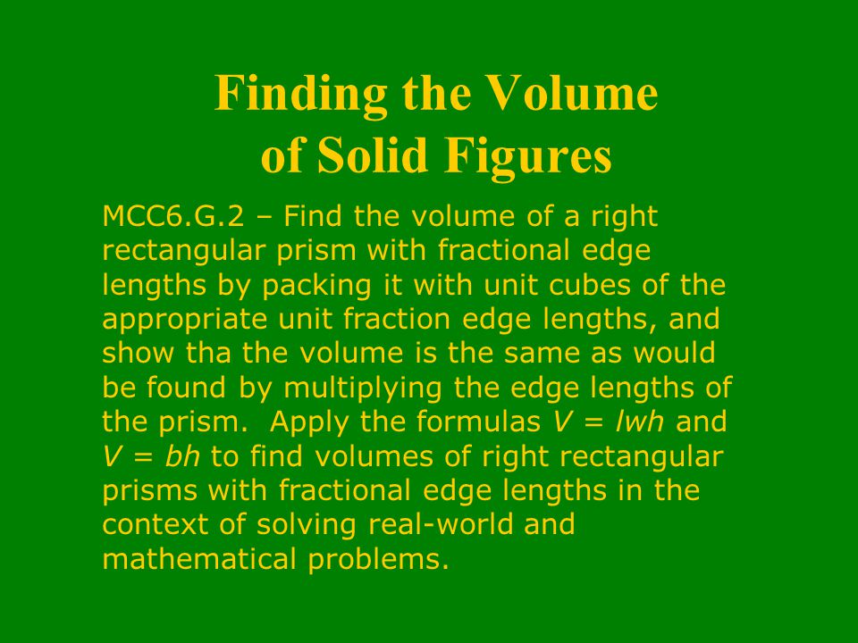 Finding the Volume of Solid Figures MCC6.G.2 – Find the volume of a right rectangular prism with fractional edge lengths by packing it with unit cubes of the appropriate unit fraction edge lengths, and show tha the volume is the same as would be found by multiplying the edge lengths of the prism.