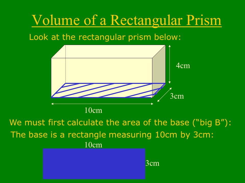 Volume of a Rectangular Prism Look at the rectangular prism below: 10cm 3cm 4cm We must first calculate the area of the base ( big B ): 3cm 10cm The base is a rectangle measuring 10cm by 3cm: