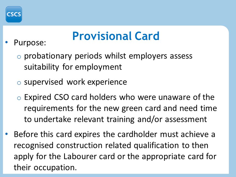Provisional Card Purpose: o probationary periods whilst employers assess suitability for employment o supervised work experience o Expired CSO card holders who were unaware of the requirements for the new green card and need time to undertake relevant training and/or assessment Before this card expires the cardholder must achieve a recognised construction related qualification to then apply for the Labourer card or the appropriate card for their occupation.