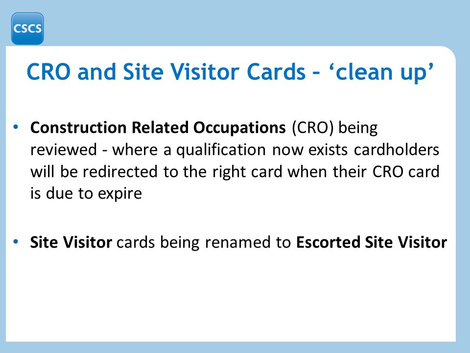 CRO and Site Visitor Cards – ‘clean up’ Construction Related Occupations (CRO) being reviewed - where a qualification now exists cardholders will be redirected to the right card when their CRO card is due to expire Site Visitor cards being renamed to Escorted Site Visitor