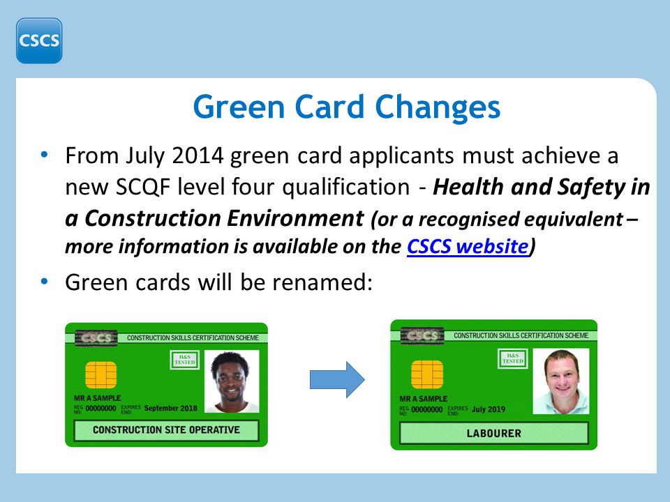 From July 2014 green card applicants must achieve a new SCQF level four qualification - Health and Safety in a Construction Environment (or a recognised equivalent – more information is available on the CSCS website)CSCS website Green cards will be renamed: Green Card Changes