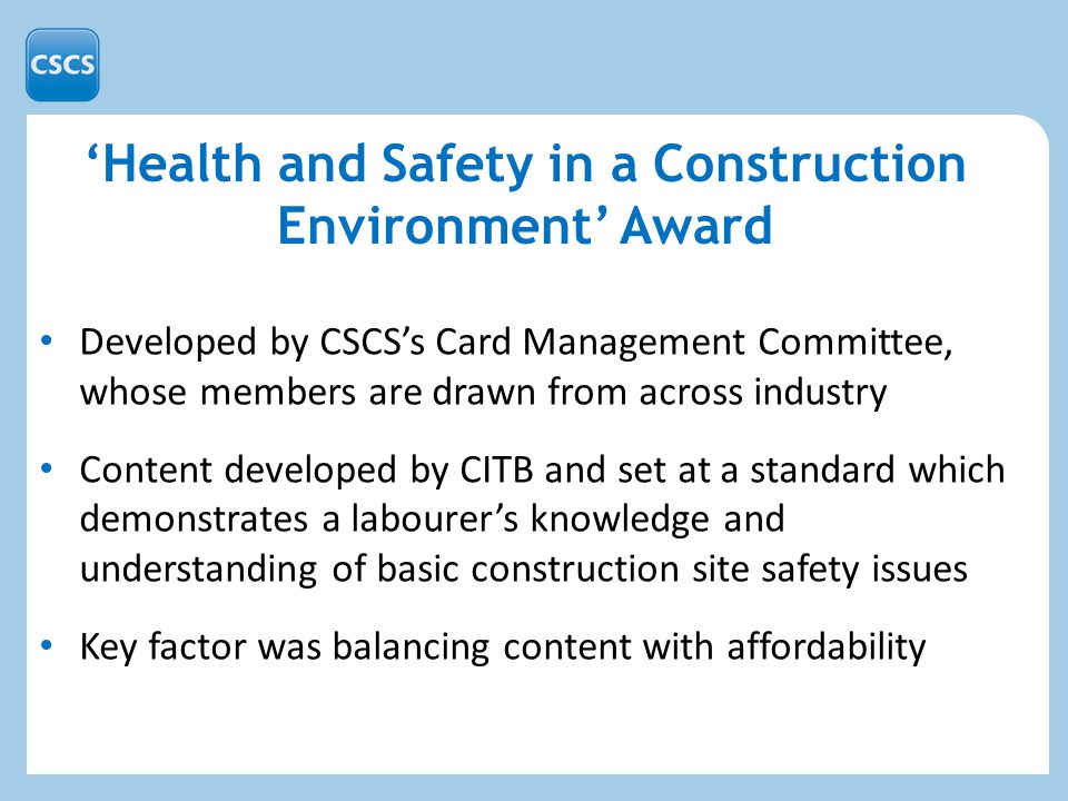 ‘Health and Safety in a Construction Environment’ Award Developed by CSCS’s Card Management Committee, whose members are drawn from across industry Content developed by CITB and set at a standard which demonstrates a labourer’s knowledge and understanding of basic construction site safety issues Key factor was balancing content with affordability