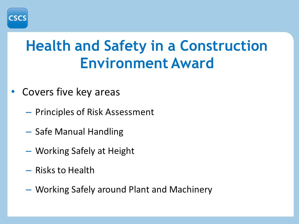 Health and Safety in a Construction Environment Award Covers five key areas – Principles of Risk Assessment – Safe Manual Handling – Working Safely at Height – Risks to Health – Working Safely around Plant and Machinery