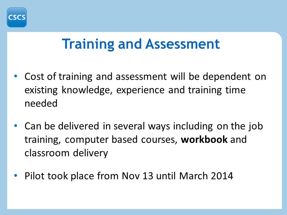 Training and Assessment Cost of training and assessment will be dependent on existing knowledge, experience and training time needed Can be delivered in several ways including on the job training, computer based courses, workbook and classroom delivery Pilot took place from Nov 13 until March 2014