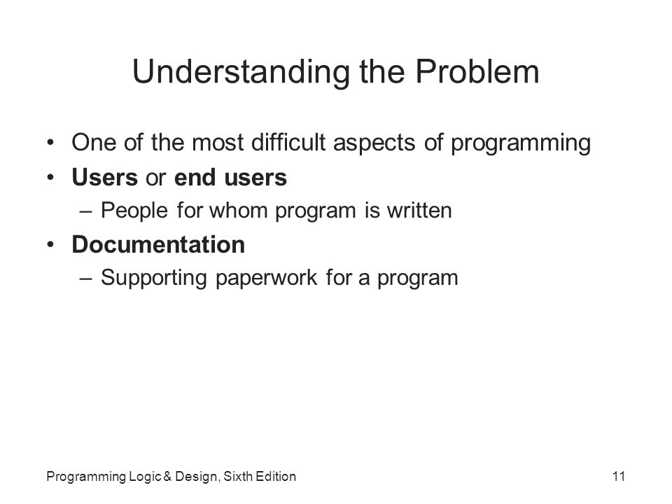Understanding the Problem One of the most difficult aspects of programming Users or end users –People for whom program is written Documentation –Supporting paperwork for a program Programming Logic & Design, Sixth Edition11