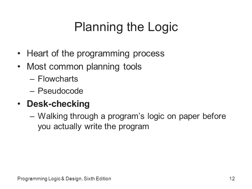 Planning the Logic Heart of the programming process Most common planning tools –Flowcharts –Pseudocode Desk-checking –Walking through a program’s logic on paper before you actually write the program Programming Logic & Design, Sixth Edition12
