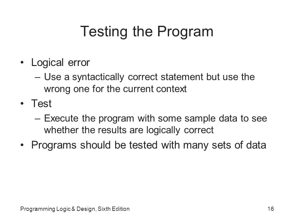 Testing the Program Logical error –Use a syntactically correct statement but use the wrong one for the current context Test –Execute the program with some sample data to see whether the results are logically correct Programs should be tested with many sets of data Programming Logic & Design, Sixth Edition16