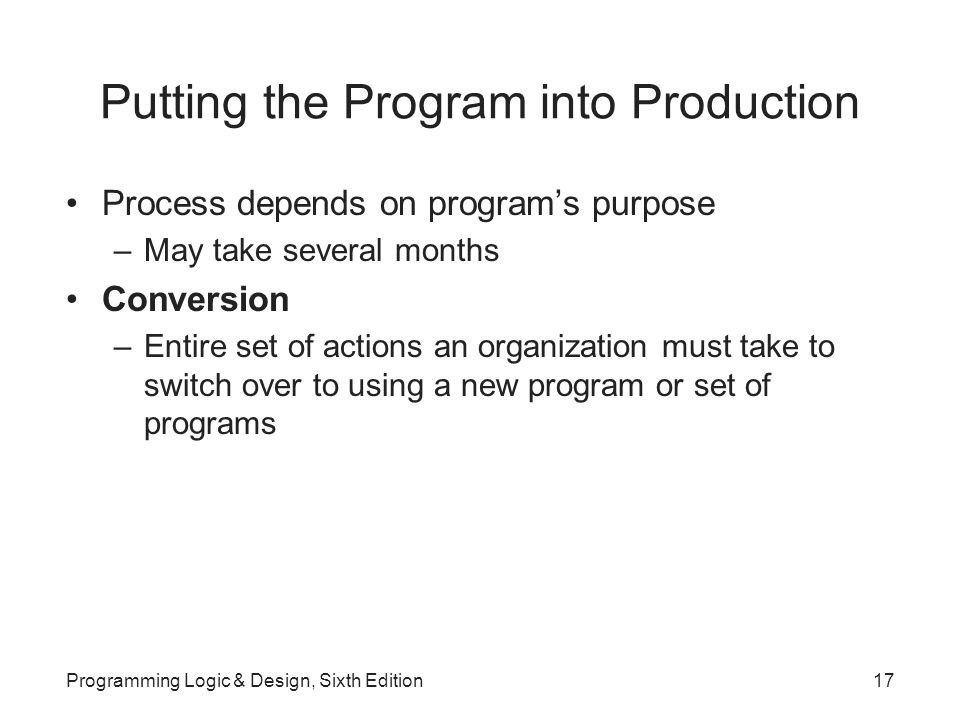 Putting the Program into Production Process depends on program’s purpose –May take several months Conversion –Entire set of actions an organization must take to switch over to using a new program or set of programs Programming Logic & Design, Sixth Edition17