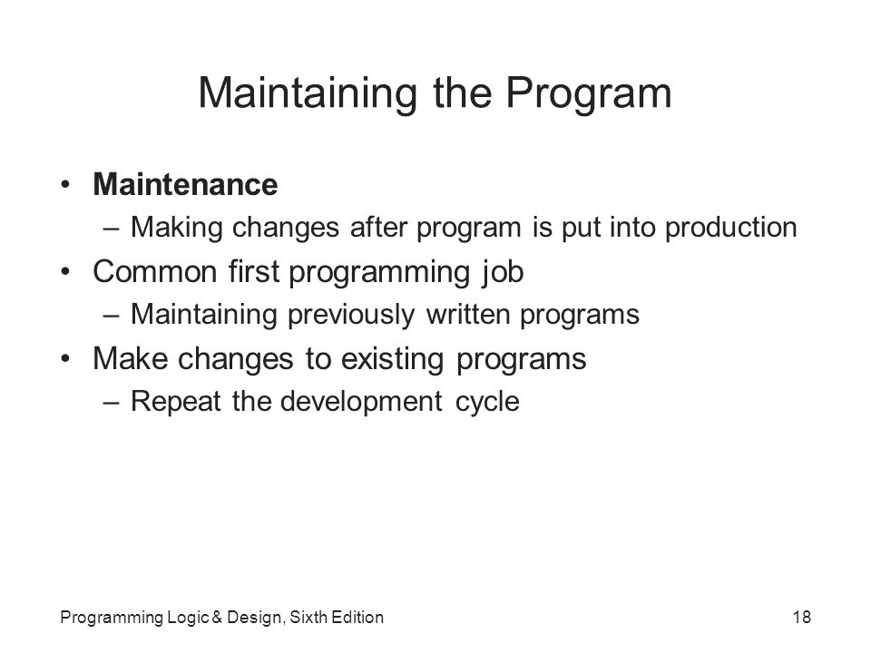 Maintaining the Program Maintenance –Making changes after program is put into production Common first programming job –Maintaining previously written programs Make changes to existing programs –Repeat the development cycle Programming Logic & Design, Sixth Edition18