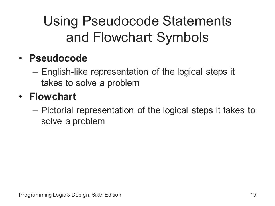 Using Pseudocode Statements and Flowchart Symbols Pseudocode –English-like representation of the logical steps it takes to solve a problem Flowchart –Pictorial representation of the logical steps it takes to solve a problem Programming Logic & Design, Sixth Edition19