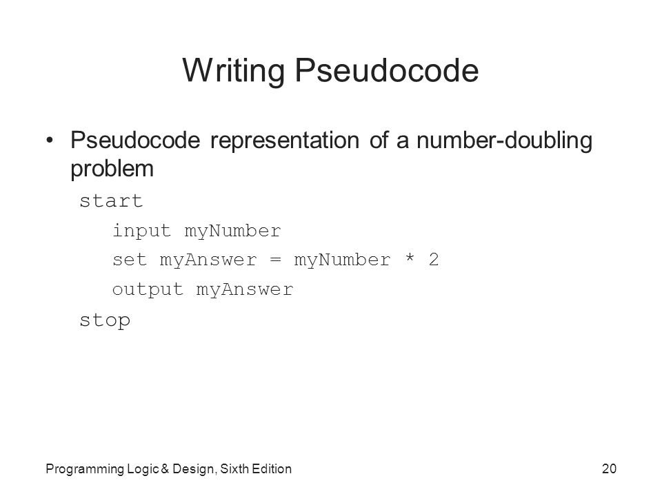 Writing Pseudocode Pseudocode representation of a number-doubling problem start input myNumber set myAnswer = myNumber * 2 output myAnswer stop Programming Logic & Design, Sixth Edition20